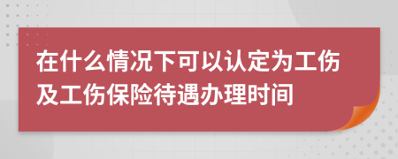 在什么情况下可以认定为工伤及工伤保险待遇办理时间