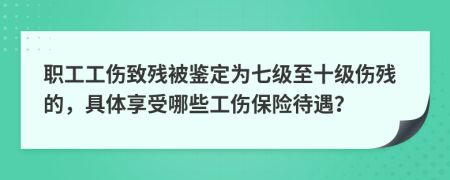 职工工伤致残被鉴定为七级至十级伤残的，具体享受哪些工伤保险待遇？