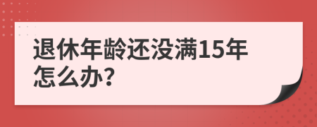 退休年龄还没满15年怎么办？