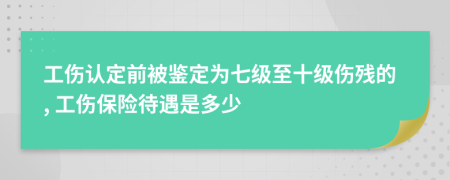 工伤认定前被鉴定为七级至十级伤残的, 工伤保险待遇是多少