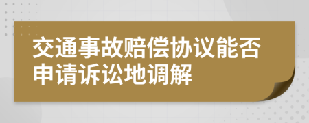 交通事故赔偿协议能否申请诉讼地调解