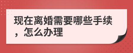 现在离婚需要哪些手续，怎么办理