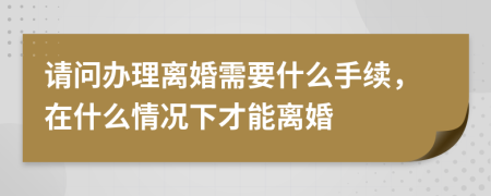 请问办理离婚需要什么手续，在什么情况下才能离婚