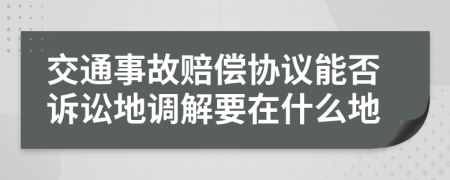 交通事故赔偿协议能否诉讼地调解要在什么地