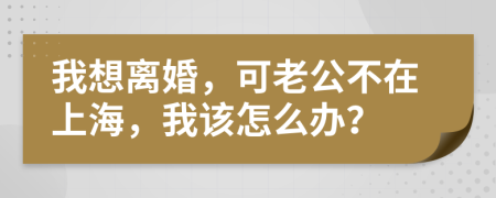 我想离婚，可老公不在上海，我该怎么办？