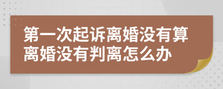 第一次起诉离婚没有算离婚没有判离怎么办