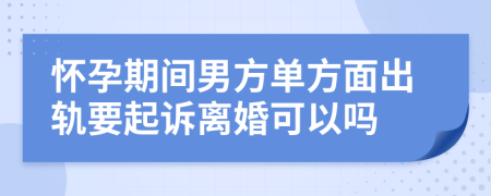 怀孕期间男方单方面出轨要起诉离婚可以吗