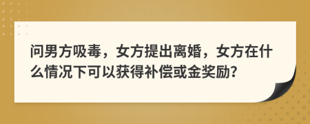 问男方吸毒，女方提出离婚，女方在什么情况下可以获得补偿或金奖励？