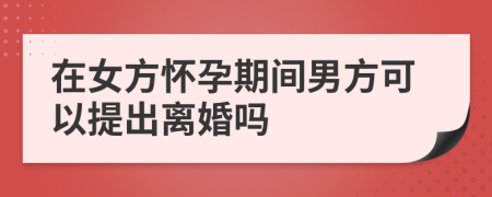 在女方怀孕期间男方可以提出离婚吗