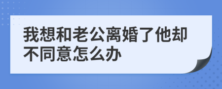 我想和老公离婚了他却不同意怎么办