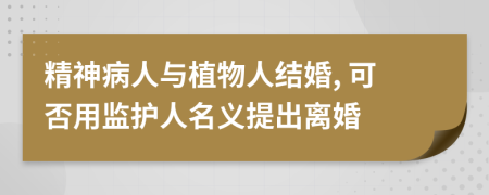 精神病人与植物人结婚, 可否用监护人名义提出离婚