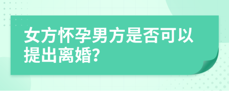 女方怀孕男方是否可以提出离婚？