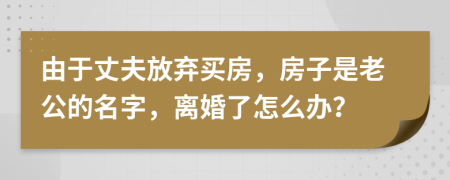 由于丈夫放弃买房，房子是老公的名字，离婚了怎么办？