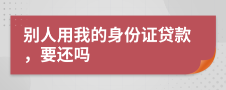 别人用我的身份证贷款，要还吗