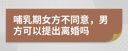 哺乳期女方不同意，男方可以提出离婚吗