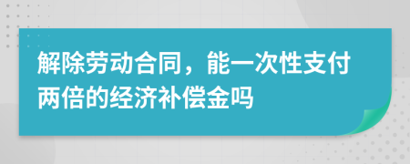 解除劳动合同，能一次性支付两倍的经济补偿金吗