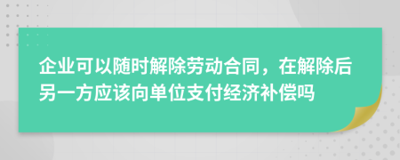 企业可以随时解除劳动合同，在解除后另一方应该向单位支付经济补偿吗