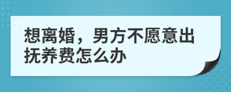 想离婚，男方不愿意出抚养费怎么办