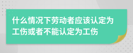 什么情况下劳动者应该认定为工伤或者不能认定为工伤