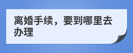 离婚手续，要到哪里去办理