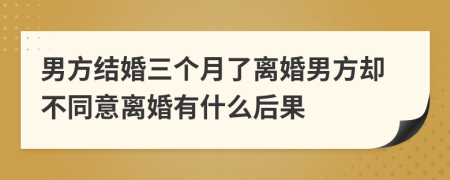 男方结婚三个月了离婚男方却不同意离婚有什么后果