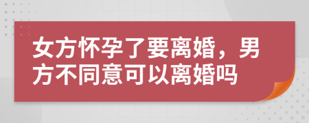 女方怀孕了要离婚，男方不同意可以离婚吗