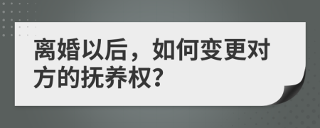 离婚以后，如何变更对方的抚养权？