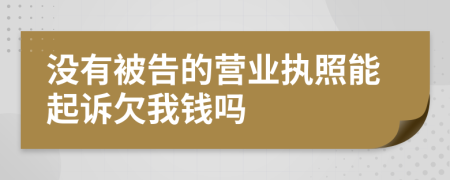 没有被告的营业执照能起诉欠我钱吗