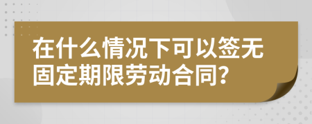 在什么情况下可以签无固定期限劳动合同？