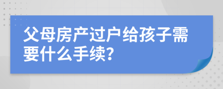 父母房产过户给孩子需要什么手续？