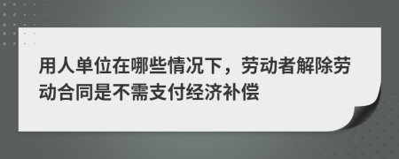 用人单位在哪些情况下，劳动者解除劳动合同是不需支付经济补偿