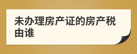 未办理房产证的房产税由谁