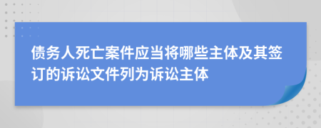 债务人死亡案件应当将哪些主体及其签订的诉讼文件列为诉讼主体