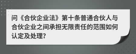 问《合伙企业法》第十条普通合伙人与合伙企业之间承担无限责任的范围如何认定及处理？
