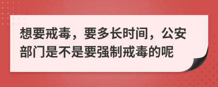 想要戒毒，要多长时间，公安部门是不是要强制戒毒的呢