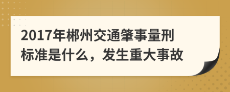 2017年郴州交通肇事量刑标准是什么，发生重大事故