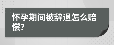 怀孕期间被辞退怎么赔偿？