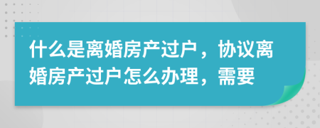 什么是离婚房产过户，协议离婚房产过户怎么办理，需要