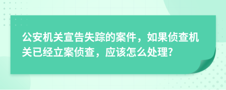 公安机关宣告失踪的案件，如果侦查机关已经立案侦查，应该怎么处理?