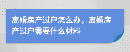 离婚房产过户怎么办，离婚房产过户需要什么材料