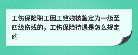 工伤保险职工因工致残被鉴定为一级至四级伤残的，工伤保险待遇是怎么规定的