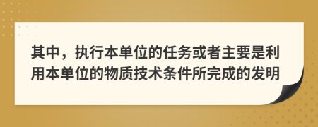其中，执行本单位的任务或者主要是利用本单位的物质技术条件所完成的发明