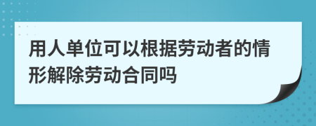 用人单位可以根据劳动者的情形解除劳动合同吗