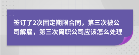 签订了2次固定期限合同，第三次被公司解雇，第三次离职公司应该怎么处理