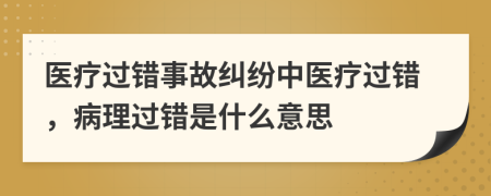 医疗过错事故纠纷中医疗过错，病理过错是什么意思