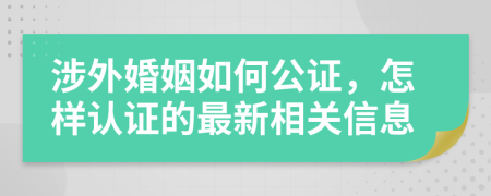 涉外婚姻如何公证，怎样认证的最新相关信息