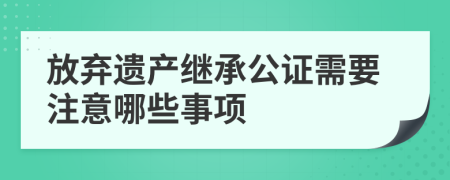 放弃遗产继承公证需要注意哪些事项