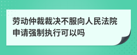 劳动仲裁裁决不服向人民法院申请强制执行可以吗