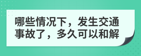哪些情况下，发生交通事故了，多久可以和解