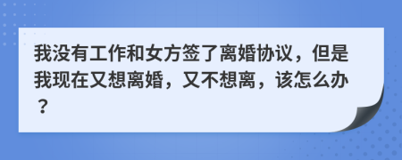 我没有工作和女方签了离婚协议，但是我现在又想离婚，又不想离，该怎么办？